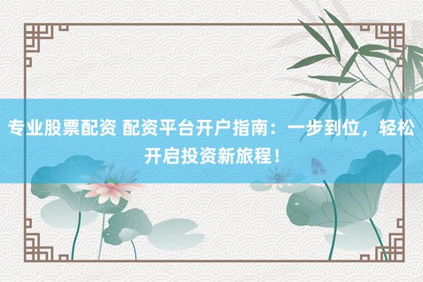 专业股票配资 配资平台开户指南：一步到位，轻松开启投资新旅程！