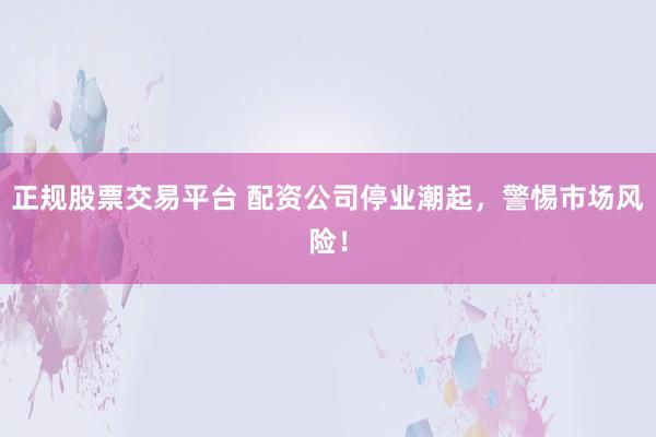 正规股票交易平台 配资公司停业潮起，警惕市场风险！