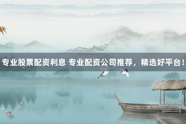 专业股票配资利息 专业配资公司推荐，精选好平台！