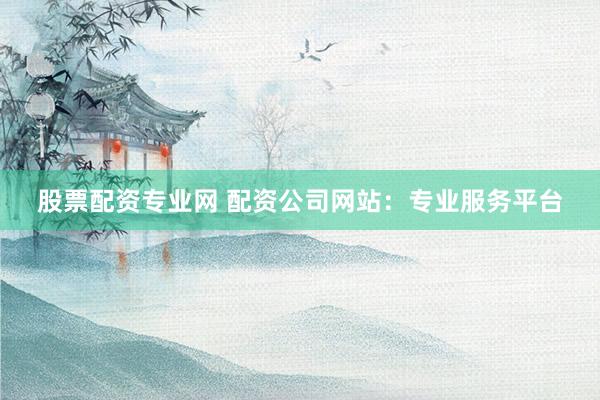 股票配资专业网 配资公司网站：专业服务平台