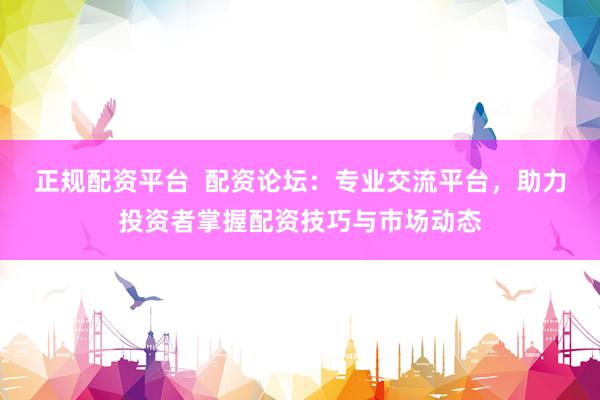 正规配资平台  配资论坛：专业交流平台，助力投资者掌握配资技巧与市场动态