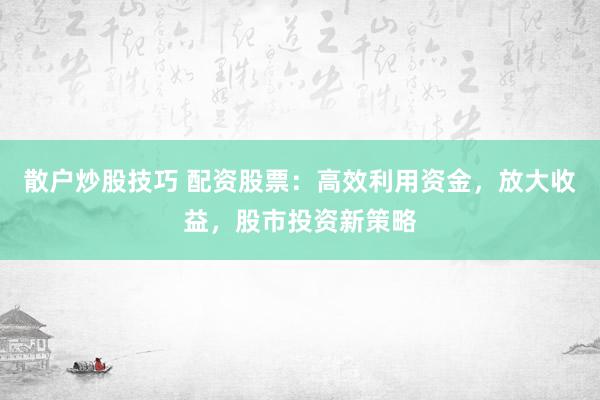 散户炒股技巧 配资股票：高效利用资金，放大收益，股市投资新策略