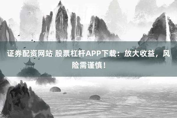 证券配资网站 股票杠杆APP下载：放大收益，风险需谨慎！
