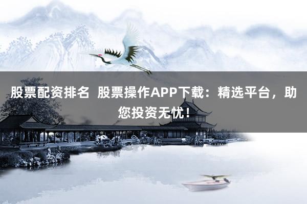 股票配资排名  股票操作APP下载：精选平台，助您投资无忧！