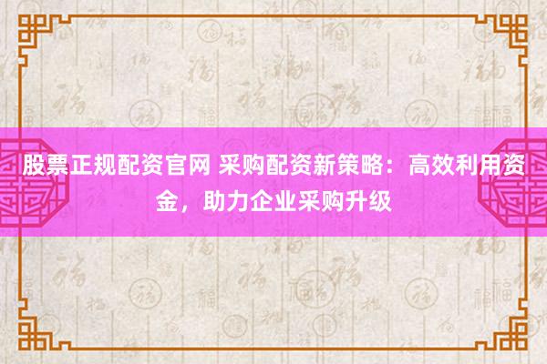 股票正规配资官网 采购配资新策略：高效利用资金，助力企业采购升级