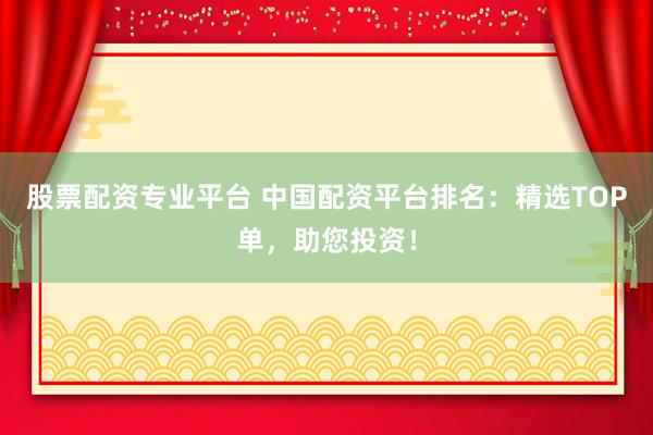 股票配资专业平台 中国配资平台排名：精选TOP单，助您投资！
