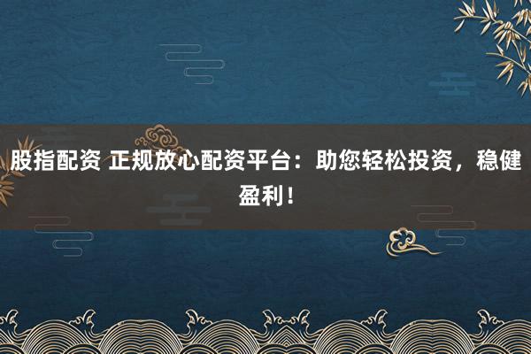 股指配资 正规放心配资平台：助您轻松投资，稳健盈利！
