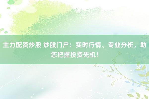 主力配资炒股 炒股门户：实时行情、专业分析，助您把握投资先机！