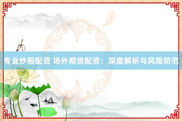 专业炒股配资 场外期货配资：深度解析与风险防范