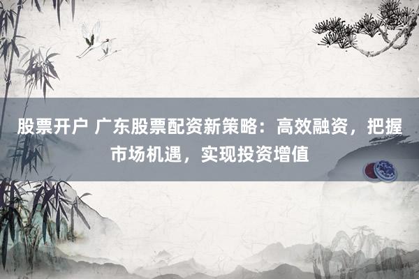 股票开户 广东股票配资新策略：高效融资，把握市场机遇，实现投资增值