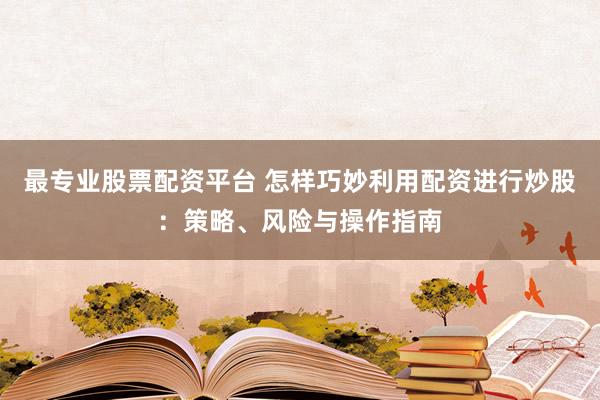最专业股票配资平台 怎样巧妙利用配资进行炒股:策略、风险与操作指南