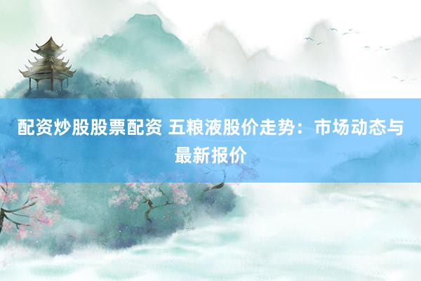 配资炒股股票配资 五粮液股价走势:市场动态与最新报价