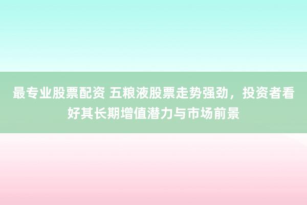 最专业股票配资 五粮液股票走势强劲,投资者看好其长期增值潜力与市场前景