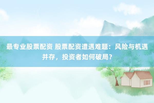 最专业股票配资 股票配资遭遇难题：风险与机遇并存，投资者如何破局？