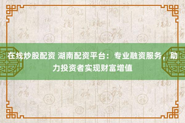 在线炒股配资 湖南配资平台：专业融资服务，助力投资者实现财富增值