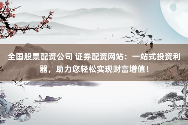 全国股票配资公司 证券配资网站：一站式投资利器，助力您轻松实现财富增值！
