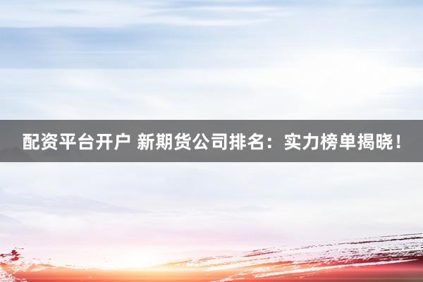 配资平台开户 新期货公司排名：实力榜单揭晓！