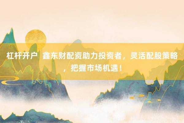 杠杆开户  鑫东财配资助力投资者，灵活配股策略，把握市场机遇！