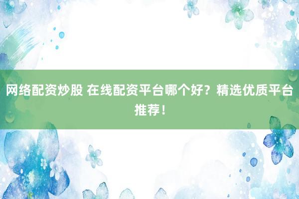 网络配资炒股 在线配资平台哪个好？精选优质平台推荐！