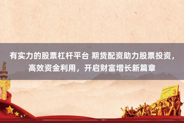 有实力的股票杠杆平台 期货配资助力股票投资，高效资金利用，开启财富增长新篇章
