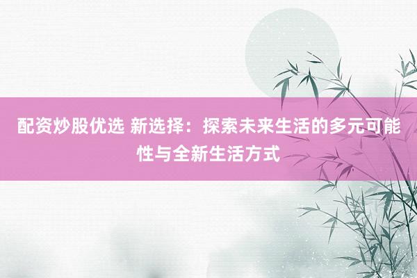 配资炒股优选 新选择：探索未来生活的多元可能性与全新生活方式
