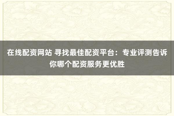在线配资网站 寻找最佳配资平台：专业评测告诉你哪个配资服务更优胜