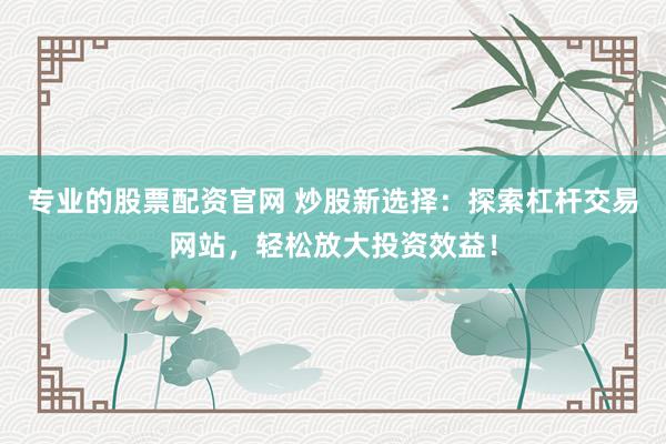 专业的股票配资官网 炒股新选择：探索杠杆交易网站，轻松放大投资效益！