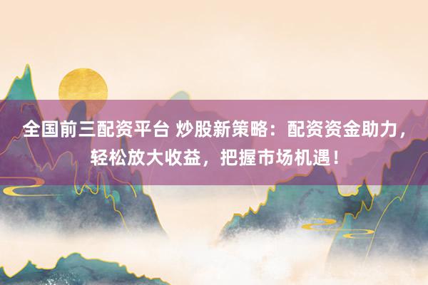 全国前三配资平台 炒股新策略：配资资金助力，轻松放大收益，把握市场机遇！