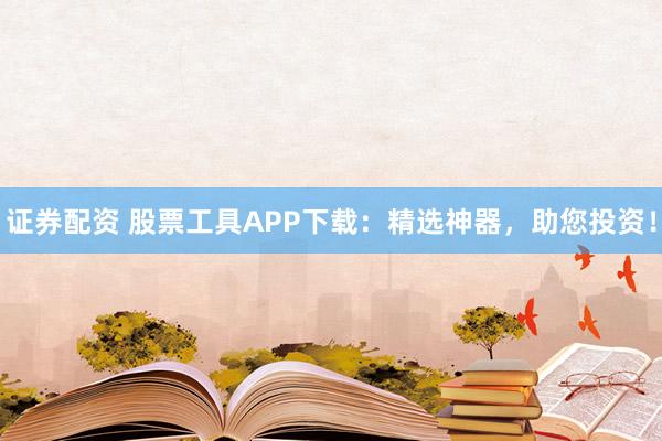 证券配资 股票工具APP下载:精选神器,助您投资!