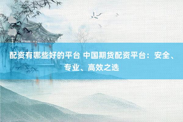 配资有哪些好的平台 中国期货配资平台：安全、专业、高效之选