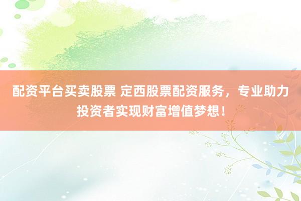 配资平台买卖股票 定西股票配资服务，专业助力投资者实现财富增值梦想！