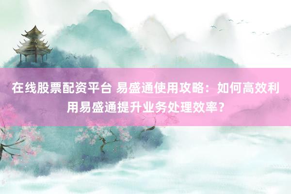在线股票配资平台 易盛通使用攻略：如何高效利用易盛通提升业务处理效率？