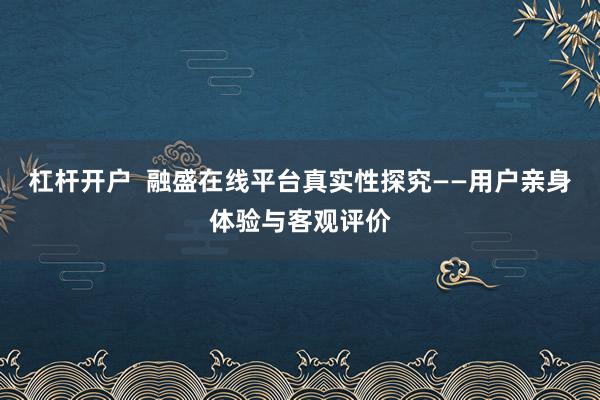 杠杆开户  融盛在线平台真实性探究——用户亲身体验与客观评价