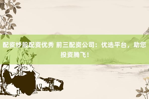 配资炒股配资优秀 前三配资公司：优选平台，助您投资腾飞！