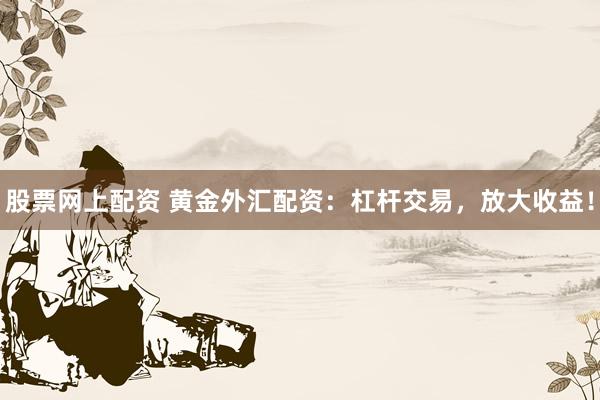股票网上配资 黄金外汇配资：杠杆交易，放大收益！