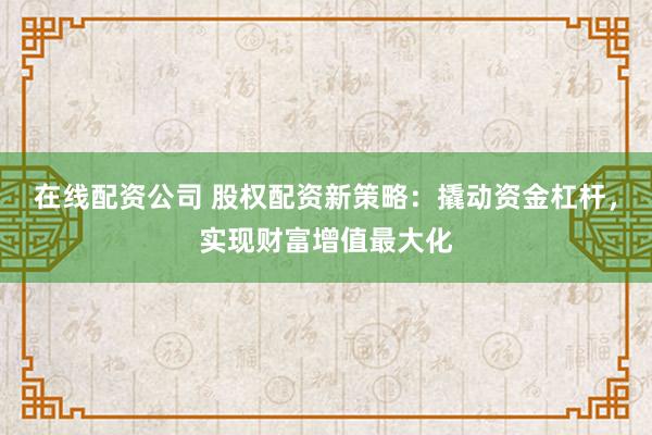 在线配资公司 股权配资新策略:撬动资金杠杆,实现财富增值最大化
