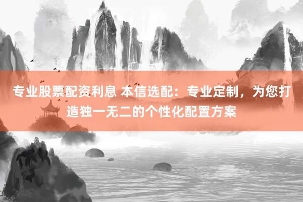 专业股票配资利息 本信选配：专业定制，为您打造独一无二的个性化配置方案