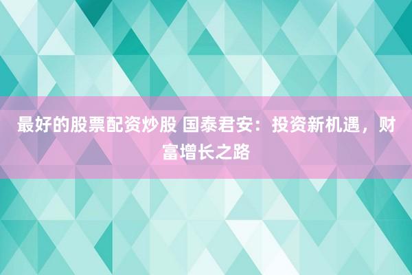 最好的股票配资炒股 国泰君安：投资新机遇，财富增长之路