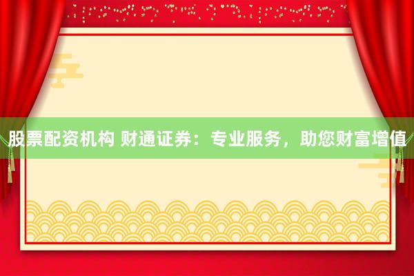 股票配资机构 财通证券：专业服务，助您财富增值