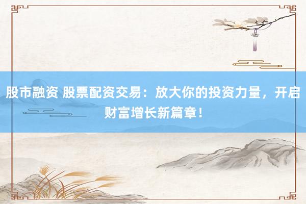 股市融资 股票配资交易：放大你的投资力量，开启财富增长新篇章！