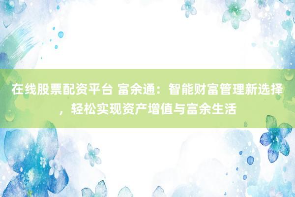在线股票配资平台 富余通：智能财富管理新选择，轻松实现资产增值与富余生活