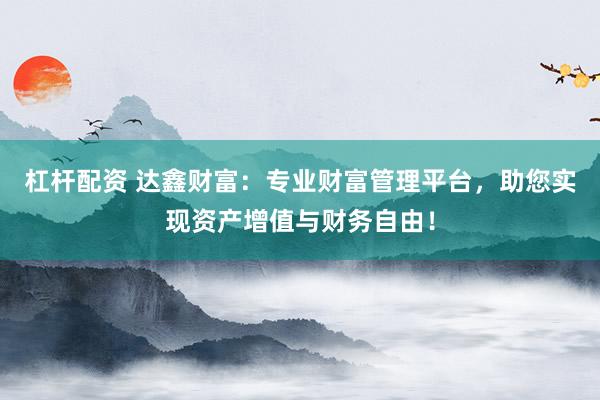杠杆配资 达鑫财富：专业财富管理平台，助您实现资产增值与财务自由！
