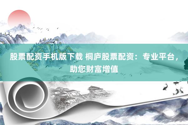 股票配资手机版下载 桐庐股票配资：专业平台，助您财富增值