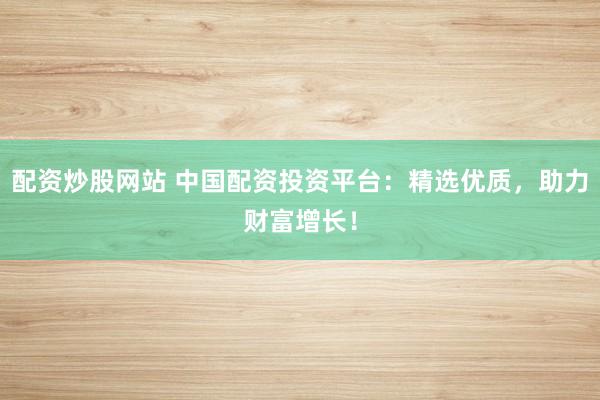 配资炒股网站 中国配资投资平台：精选优质，助力财富增长！