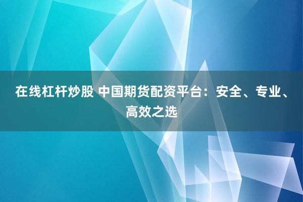 在线杠杆炒股 中国期货配资平台：安全、专业、高效之选