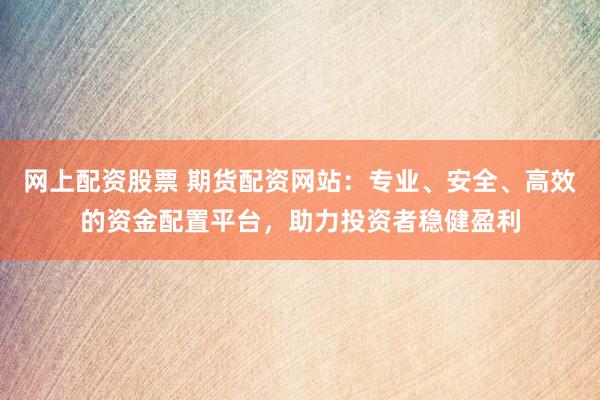网上配资股票 期货配资网站：专业、安全、高效的资金配置平台，助力投资者稳健盈利