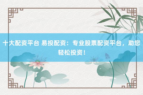 十大配资平台 易投配资：专业股票配资平台，助您轻松投资！