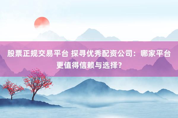 股票正规交易平台 探寻优秀配资公司：哪家平台更值得信赖与选择？