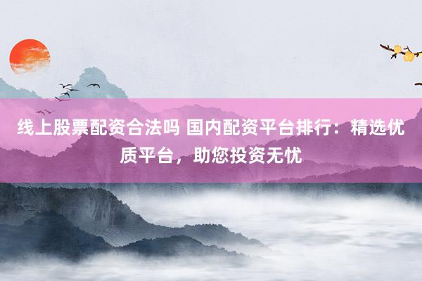 线上股票配资合法吗 国内配资平台排行：精选优质平台，助您投资无忧