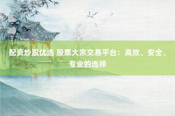 配资炒股优选 股票大宗交易平台：高效、安全、专业的选择